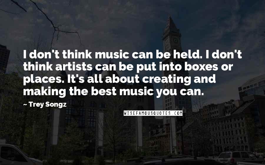 Trey Songz Quotes: I don't think music can be held. I don't think artists can be put into boxes or places. It's all about creating and making the best music you can.