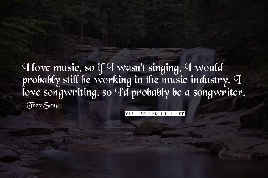 Trey Songz Quotes: I love music, so if I wasn't singing, I would probably still be working in the music industry. I love songwriting, so I'd probably be a songwriter.