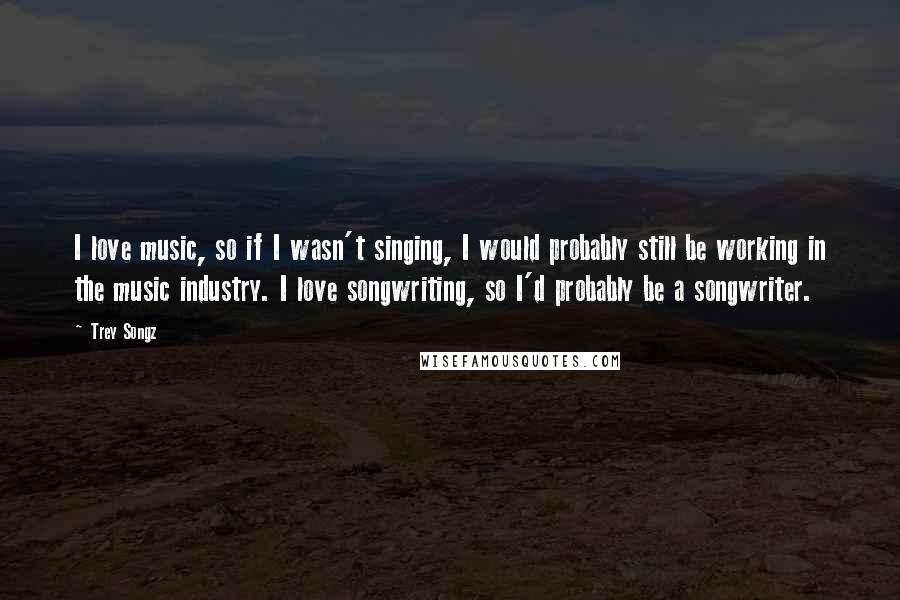 Trey Songz Quotes: I love music, so if I wasn't singing, I would probably still be working in the music industry. I love songwriting, so I'd probably be a songwriter.