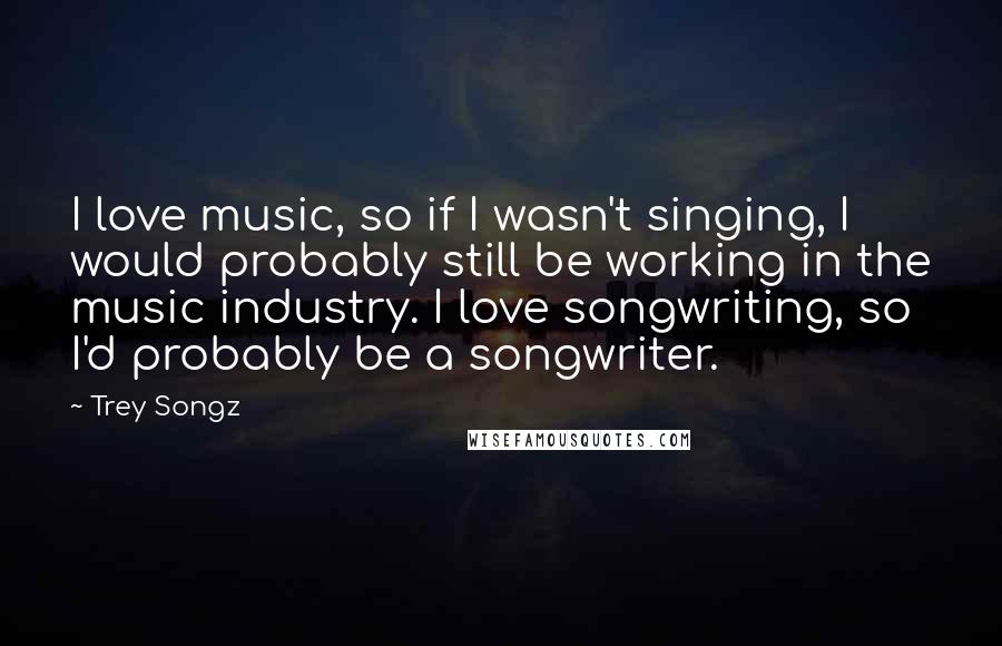 Trey Songz Quotes: I love music, so if I wasn't singing, I would probably still be working in the music industry. I love songwriting, so I'd probably be a songwriter.