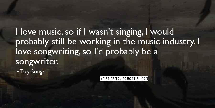 Trey Songz Quotes: I love music, so if I wasn't singing, I would probably still be working in the music industry. I love songwriting, so I'd probably be a songwriter.