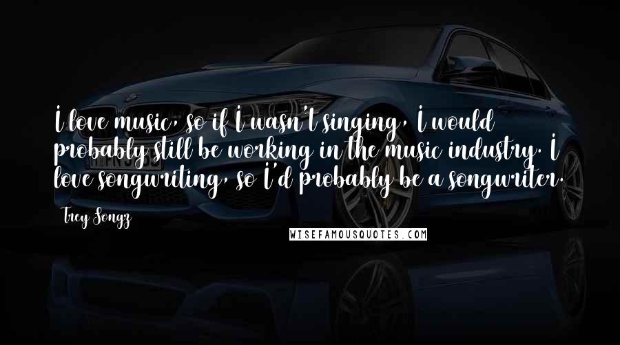 Trey Songz Quotes: I love music, so if I wasn't singing, I would probably still be working in the music industry. I love songwriting, so I'd probably be a songwriter.