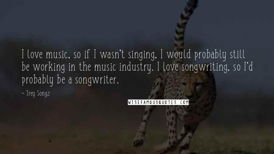 Trey Songz Quotes: I love music, so if I wasn't singing, I would probably still be working in the music industry. I love songwriting, so I'd probably be a songwriter.