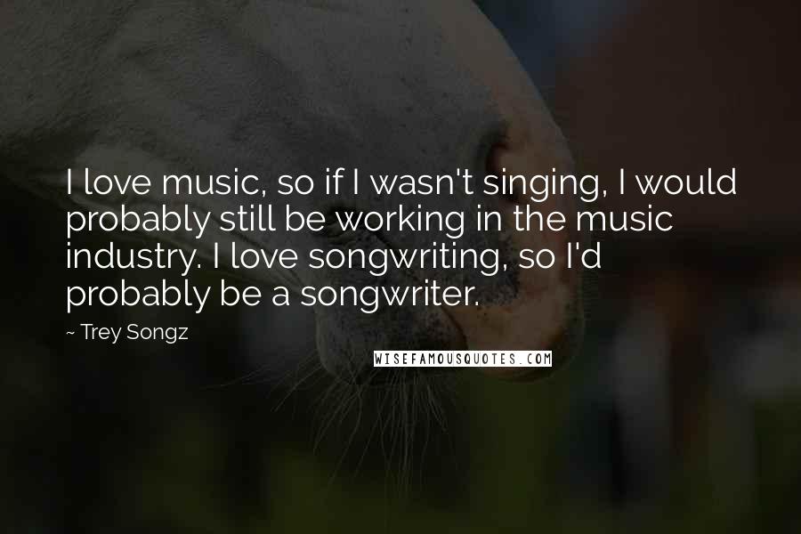 Trey Songz Quotes: I love music, so if I wasn't singing, I would probably still be working in the music industry. I love songwriting, so I'd probably be a songwriter.