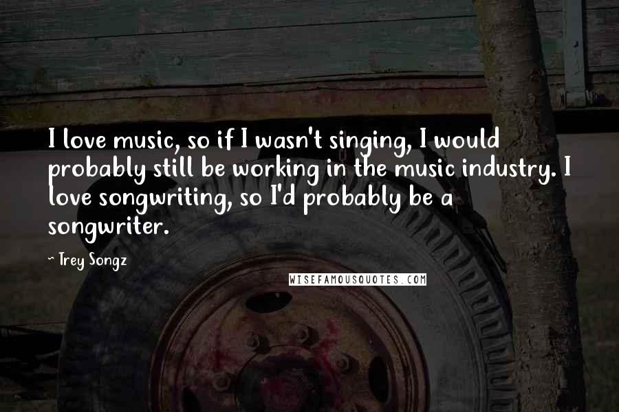 Trey Songz Quotes: I love music, so if I wasn't singing, I would probably still be working in the music industry. I love songwriting, so I'd probably be a songwriter.