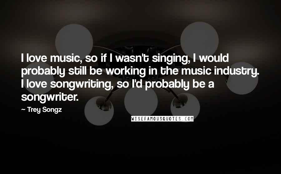 Trey Songz Quotes: I love music, so if I wasn't singing, I would probably still be working in the music industry. I love songwriting, so I'd probably be a songwriter.