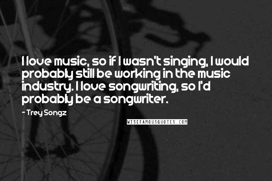 Trey Songz Quotes: I love music, so if I wasn't singing, I would probably still be working in the music industry. I love songwriting, so I'd probably be a songwriter.