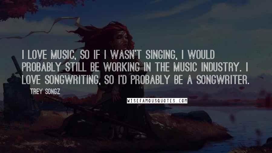 Trey Songz Quotes: I love music, so if I wasn't singing, I would probably still be working in the music industry. I love songwriting, so I'd probably be a songwriter.