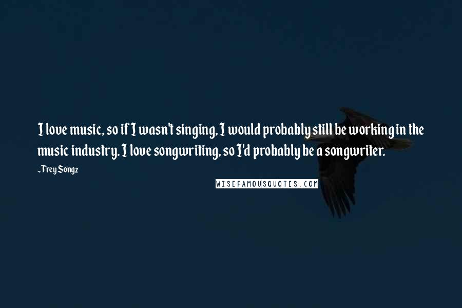 Trey Songz Quotes: I love music, so if I wasn't singing, I would probably still be working in the music industry. I love songwriting, so I'd probably be a songwriter.