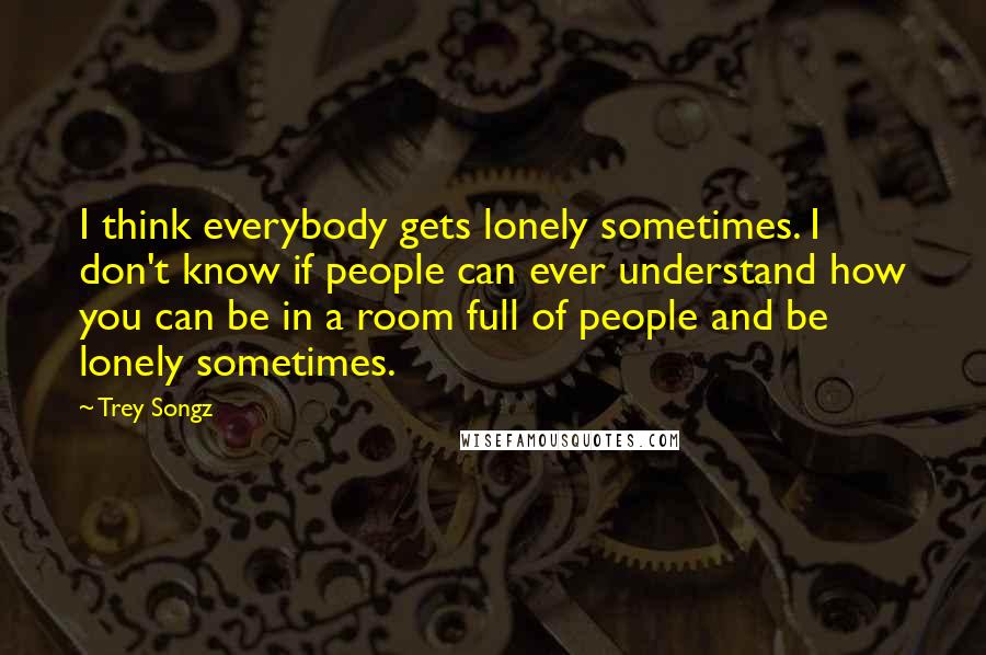 Trey Songz Quotes: I think everybody gets lonely sometimes. I don't know if people can ever understand how you can be in a room full of people and be lonely sometimes.