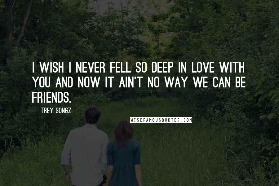 Trey Songz Quotes: I wish I never fell so deep in love with you and now it ain't no way we can be friends.
