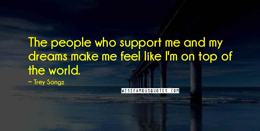 Trey Songz Quotes: The people who support me and my dreams make me feel like I'm on top of the world.