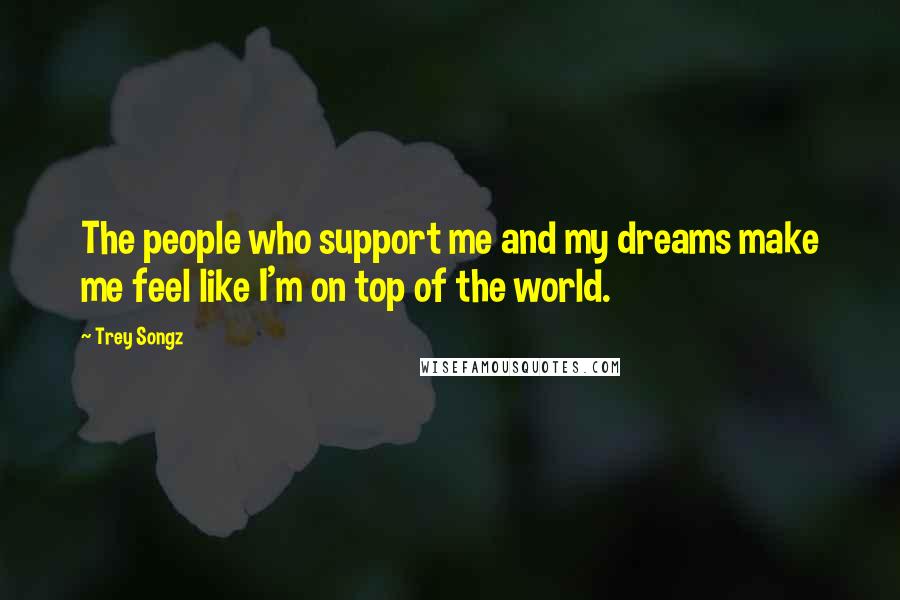 Trey Songz Quotes: The people who support me and my dreams make me feel like I'm on top of the world.