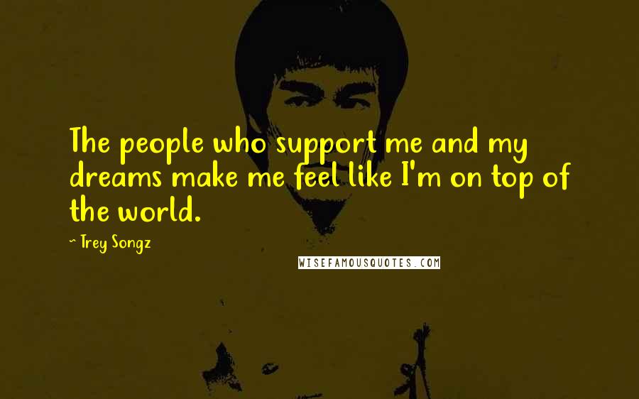 Trey Songz Quotes: The people who support me and my dreams make me feel like I'm on top of the world.