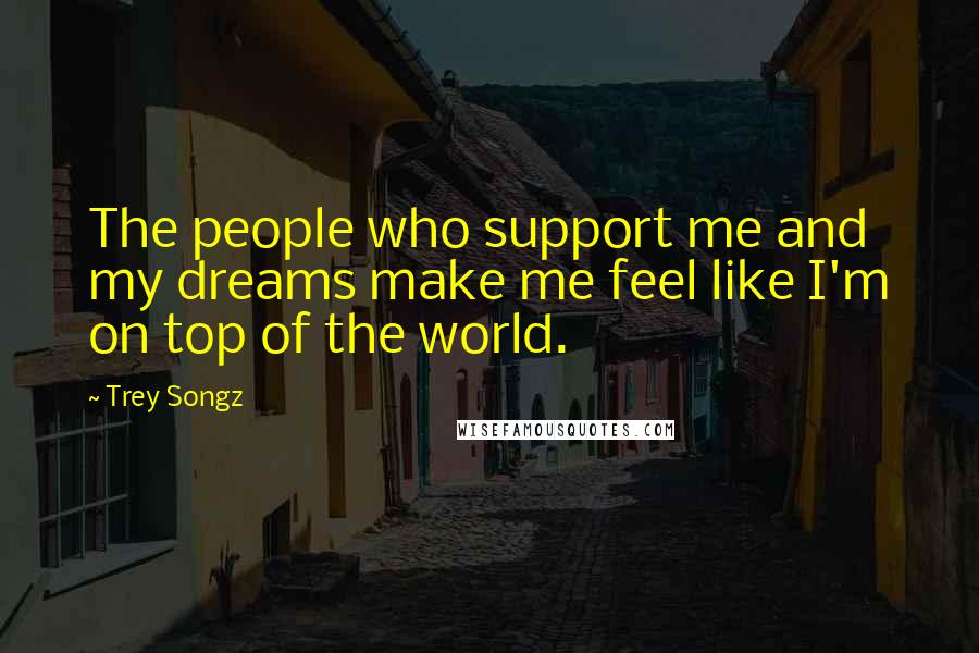 Trey Songz Quotes: The people who support me and my dreams make me feel like I'm on top of the world.