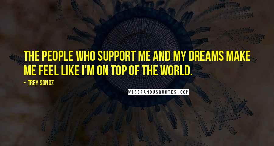 Trey Songz Quotes: The people who support me and my dreams make me feel like I'm on top of the world.