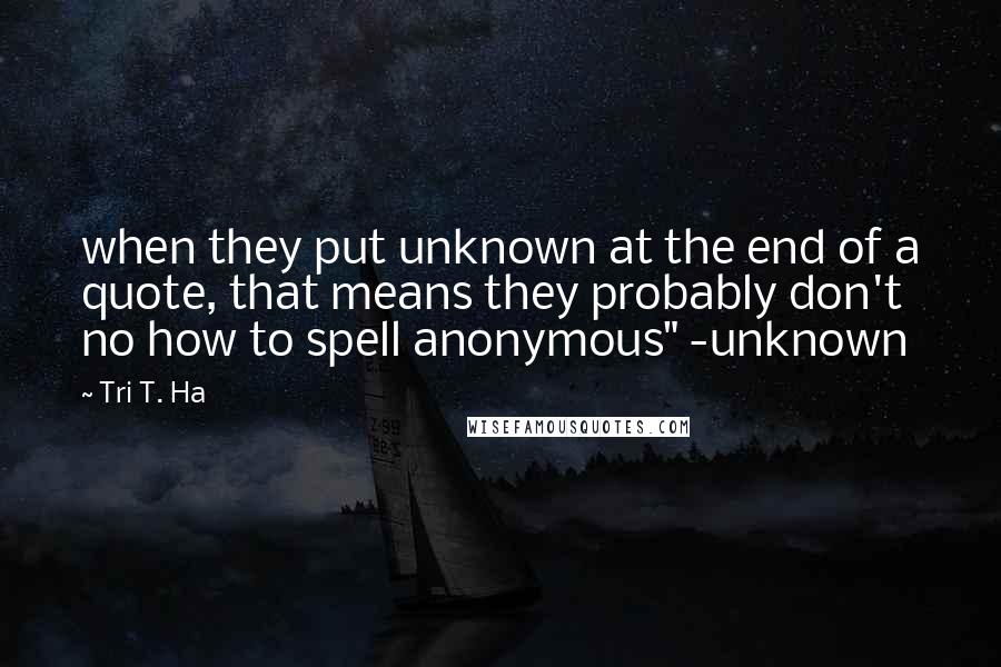 Tri T. Ha Quotes: when they put unknown at the end of a quote, that means they probably don't no how to spell anonymous" -unknown
