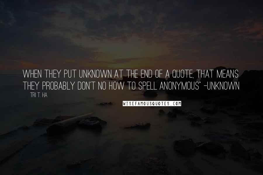 Tri T. Ha Quotes: when they put unknown at the end of a quote, that means they probably don't no how to spell anonymous" -unknown