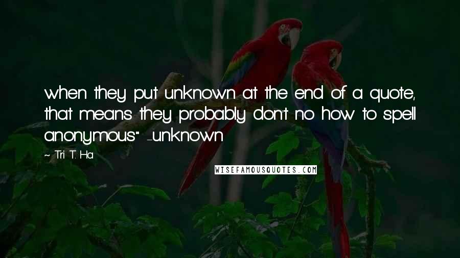 Tri T. Ha Quotes: when they put unknown at the end of a quote, that means they probably don't no how to spell anonymous" -unknown