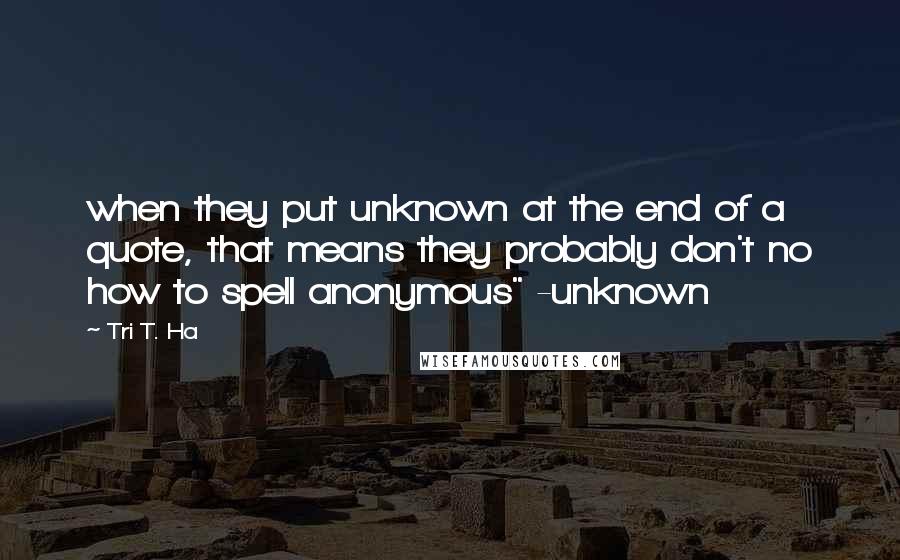 Tri T. Ha Quotes: when they put unknown at the end of a quote, that means they probably don't no how to spell anonymous" -unknown