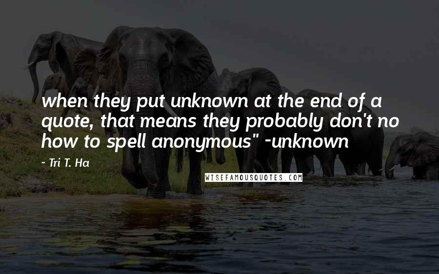 Tri T. Ha Quotes: when they put unknown at the end of a quote, that means they probably don't no how to spell anonymous" -unknown