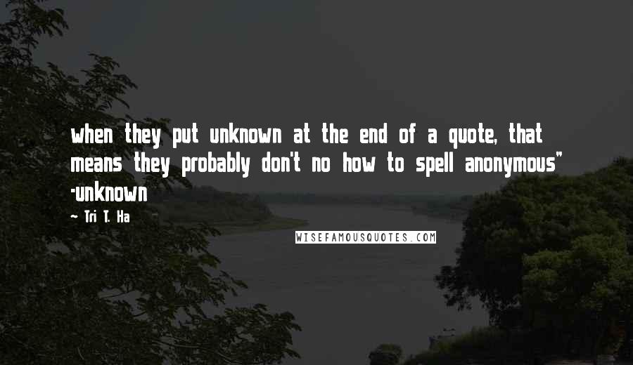 Tri T. Ha Quotes: when they put unknown at the end of a quote, that means they probably don't no how to spell anonymous" -unknown