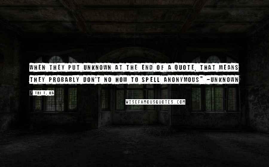 Tri T. Ha Quotes: when they put unknown at the end of a quote, that means they probably don't no how to spell anonymous" -unknown