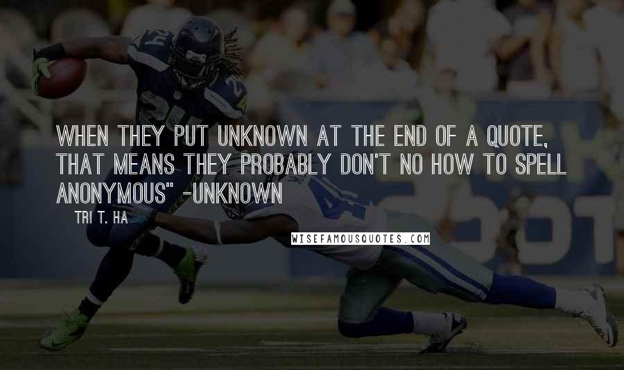 Tri T. Ha Quotes: when they put unknown at the end of a quote, that means they probably don't no how to spell anonymous" -unknown