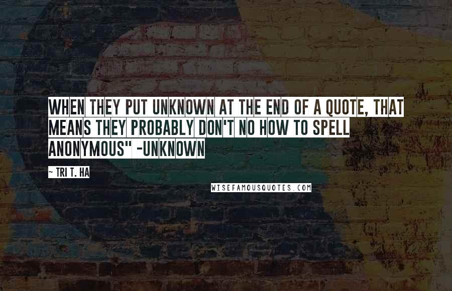 Tri T. Ha Quotes: when they put unknown at the end of a quote, that means they probably don't no how to spell anonymous" -unknown