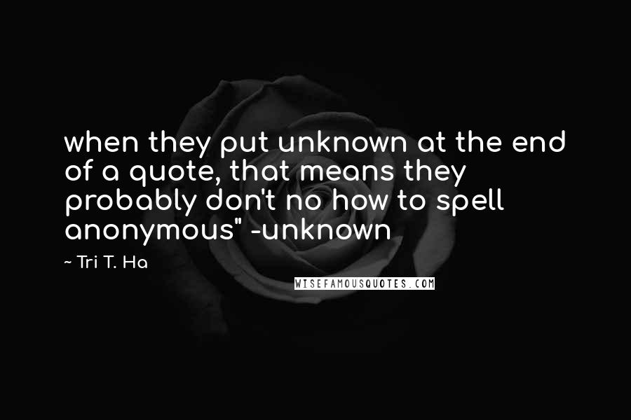 Tri T. Ha Quotes: when they put unknown at the end of a quote, that means they probably don't no how to spell anonymous" -unknown