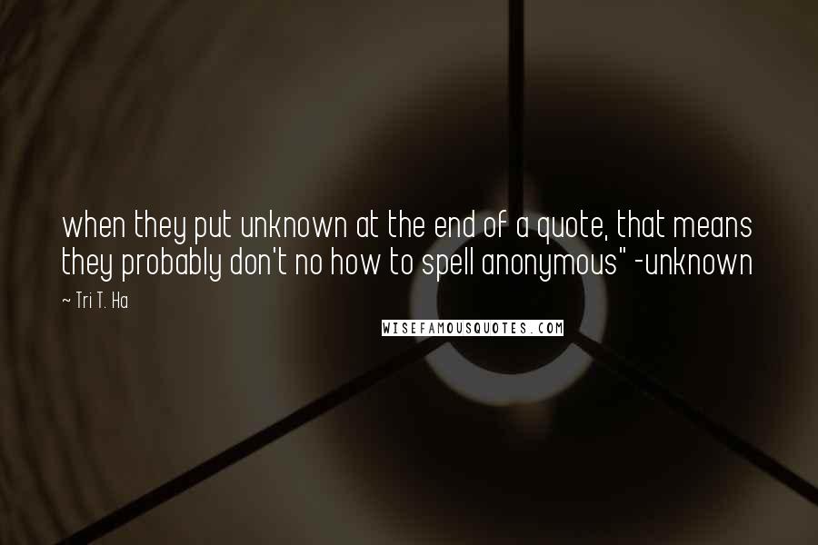 Tri T. Ha Quotes: when they put unknown at the end of a quote, that means they probably don't no how to spell anonymous" -unknown