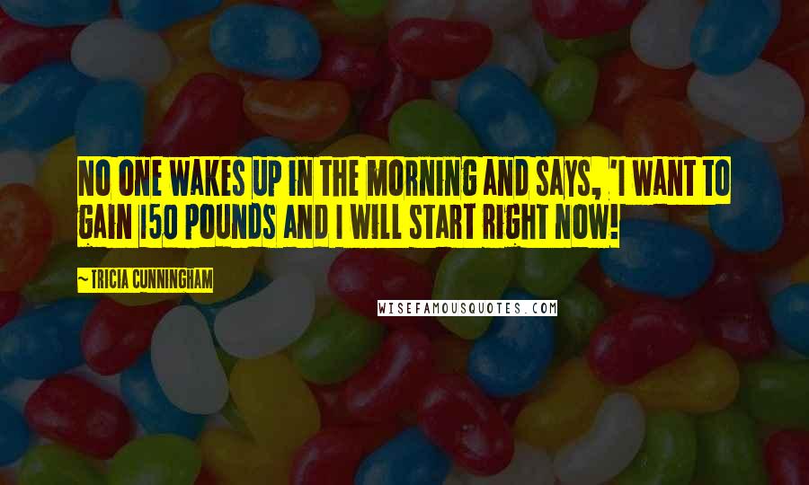 Tricia Cunningham Quotes: No one wakes up in the morning and says, 'I want to gain 150 pounds and I will start right now!