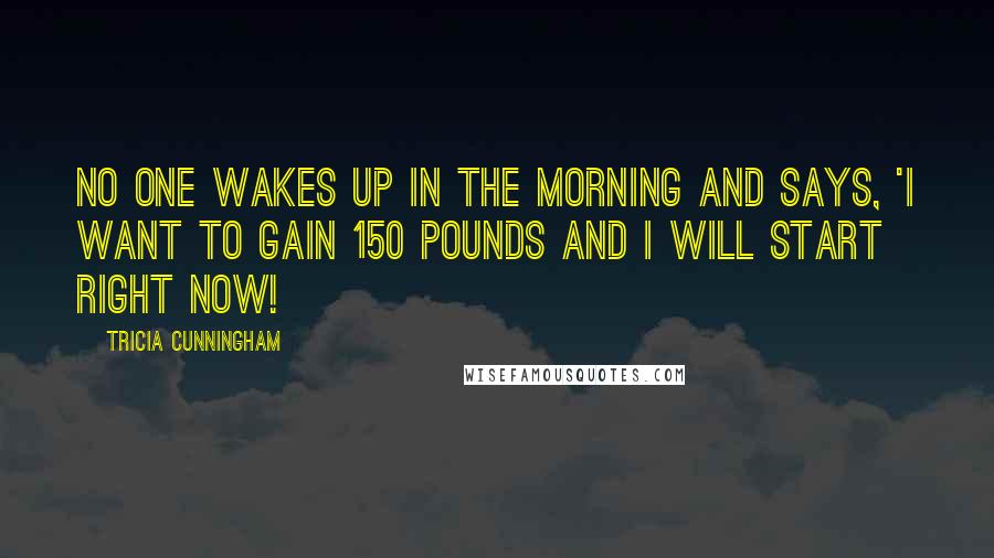 Tricia Cunningham Quotes: No one wakes up in the morning and says, 'I want to gain 150 pounds and I will start right now!