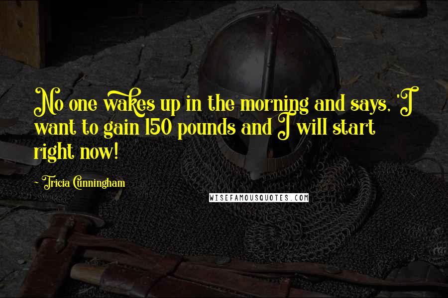 Tricia Cunningham Quotes: No one wakes up in the morning and says, 'I want to gain 150 pounds and I will start right now!