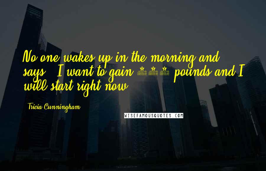 Tricia Cunningham Quotes: No one wakes up in the morning and says, 'I want to gain 150 pounds and I will start right now!