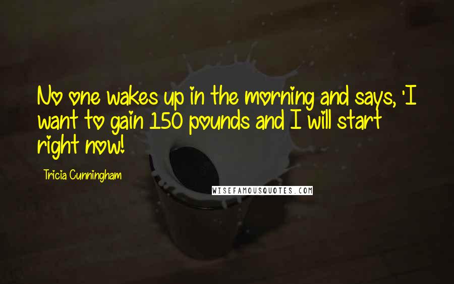 Tricia Cunningham Quotes: No one wakes up in the morning and says, 'I want to gain 150 pounds and I will start right now!