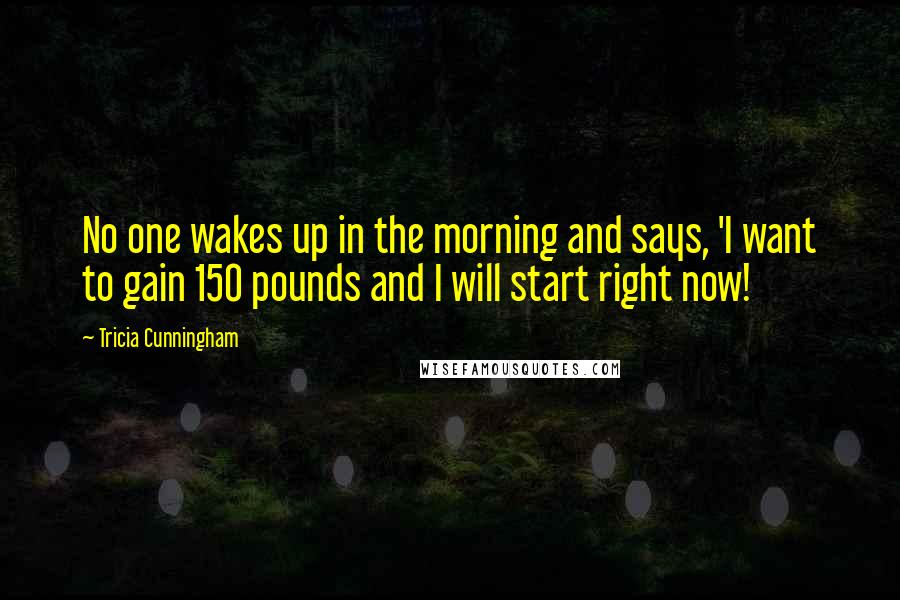 Tricia Cunningham Quotes: No one wakes up in the morning and says, 'I want to gain 150 pounds and I will start right now!