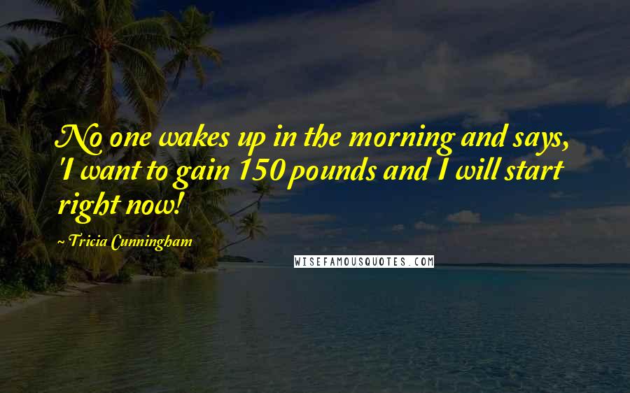 Tricia Cunningham Quotes: No one wakes up in the morning and says, 'I want to gain 150 pounds and I will start right now!