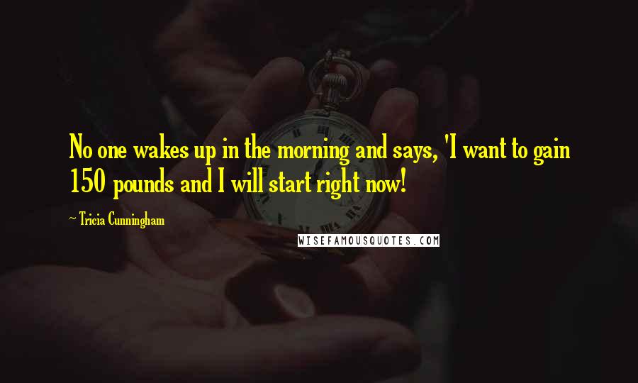 Tricia Cunningham Quotes: No one wakes up in the morning and says, 'I want to gain 150 pounds and I will start right now!