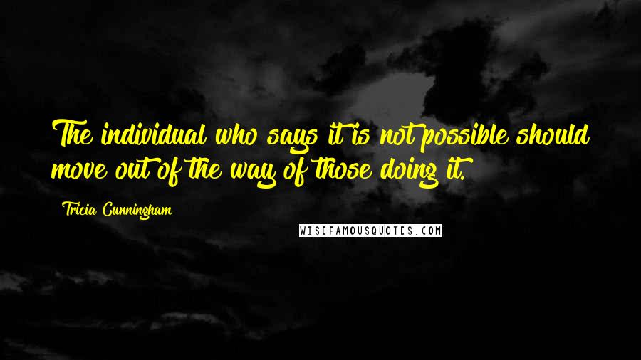 Tricia Cunningham Quotes: The individual who says it is not possible should move out of the way of those doing it.