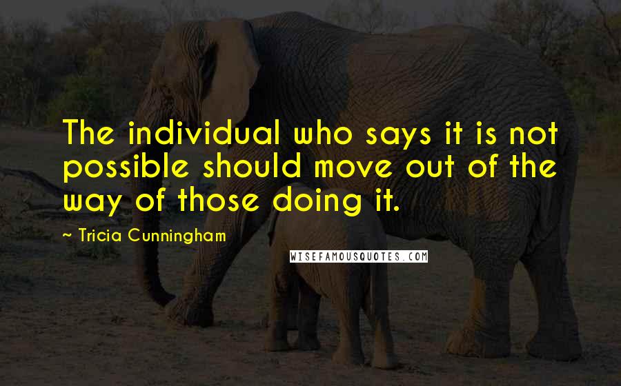 Tricia Cunningham Quotes: The individual who says it is not possible should move out of the way of those doing it.