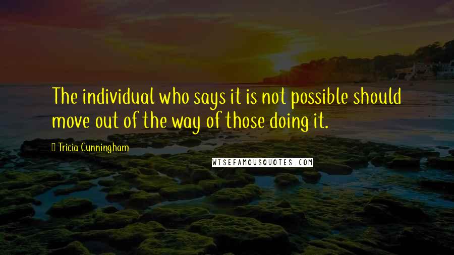 Tricia Cunningham Quotes: The individual who says it is not possible should move out of the way of those doing it.