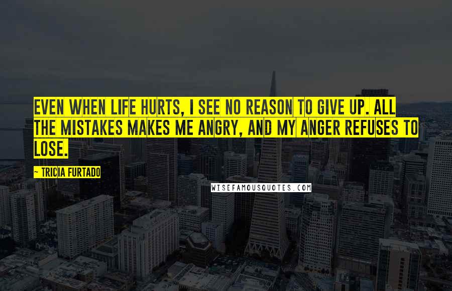 Tricia Furtado Quotes: Even when life hurts, I see no reason to give up. All the mistakes makes me angry, and my anger refuses to lose.