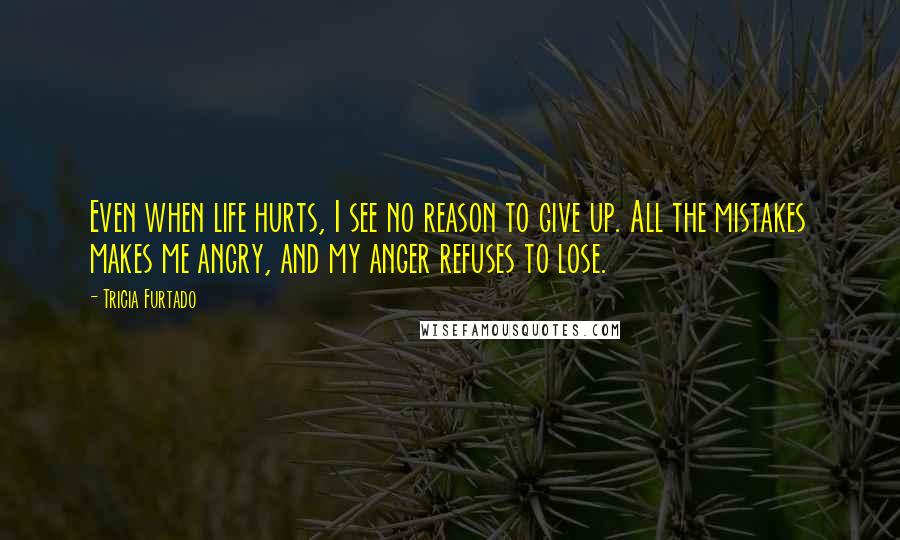 Tricia Furtado Quotes: Even when life hurts, I see no reason to give up. All the mistakes makes me angry, and my anger refuses to lose.