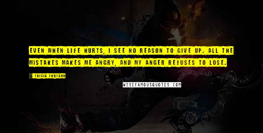 Tricia Furtado Quotes: Even when life hurts, I see no reason to give up. All the mistakes makes me angry, and my anger refuses to lose.