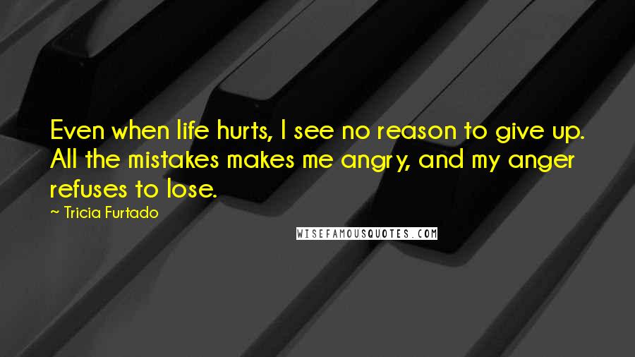 Tricia Furtado Quotes: Even when life hurts, I see no reason to give up. All the mistakes makes me angry, and my anger refuses to lose.