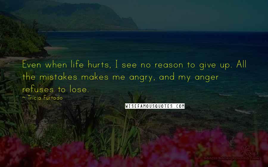 Tricia Furtado Quotes: Even when life hurts, I see no reason to give up. All the mistakes makes me angry, and my anger refuses to lose.