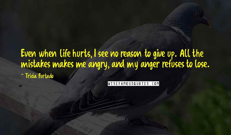 Tricia Furtado Quotes: Even when life hurts, I see no reason to give up. All the mistakes makes me angry, and my anger refuses to lose.