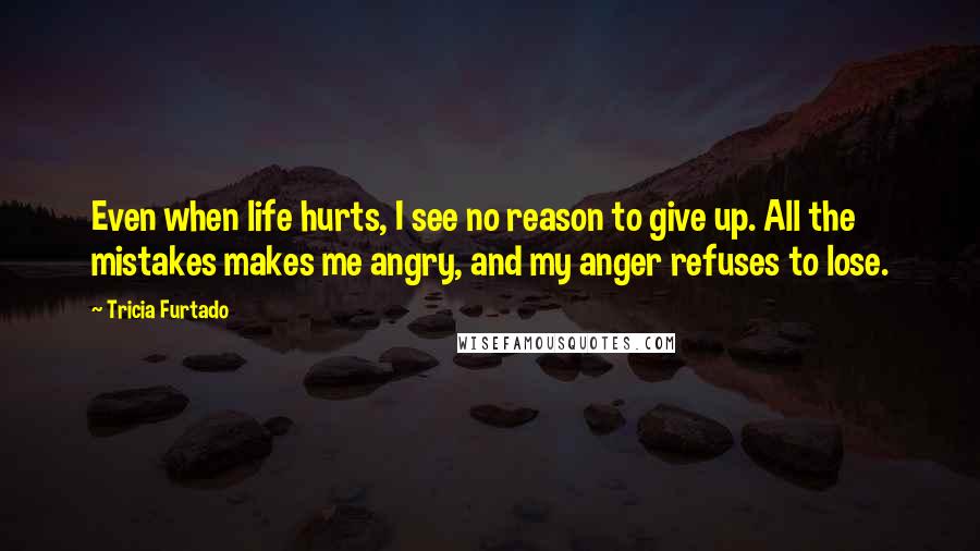 Tricia Furtado Quotes: Even when life hurts, I see no reason to give up. All the mistakes makes me angry, and my anger refuses to lose.