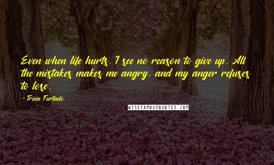 Tricia Furtado Quotes: Even when life hurts, I see no reason to give up. All the mistakes makes me angry, and my anger refuses to lose.